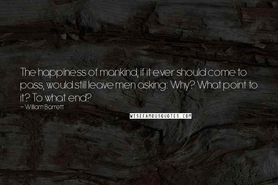 William Barrett Quotes: The happiness of mankind, if it ever should come to pass, would still leave men asking: Why? What point to it? To what end?
