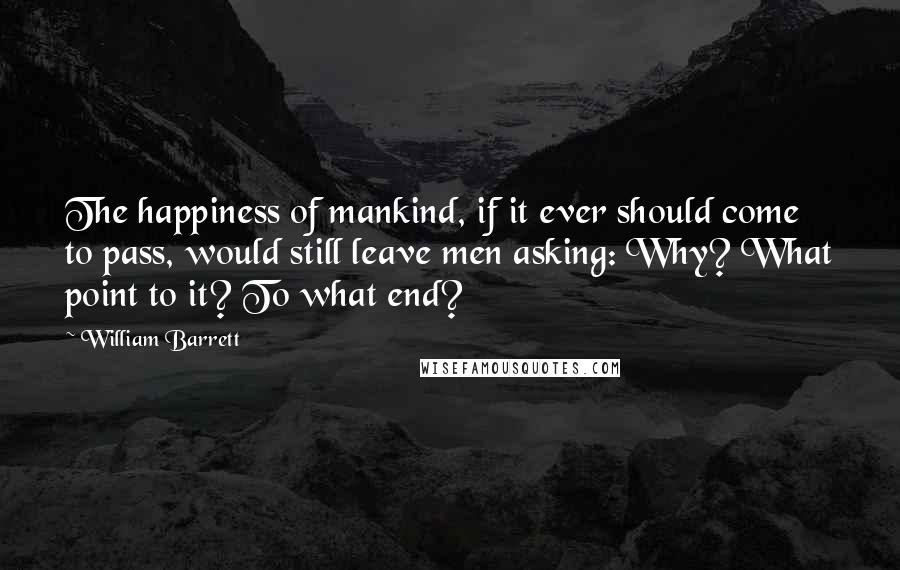 William Barrett Quotes: The happiness of mankind, if it ever should come to pass, would still leave men asking: Why? What point to it? To what end?