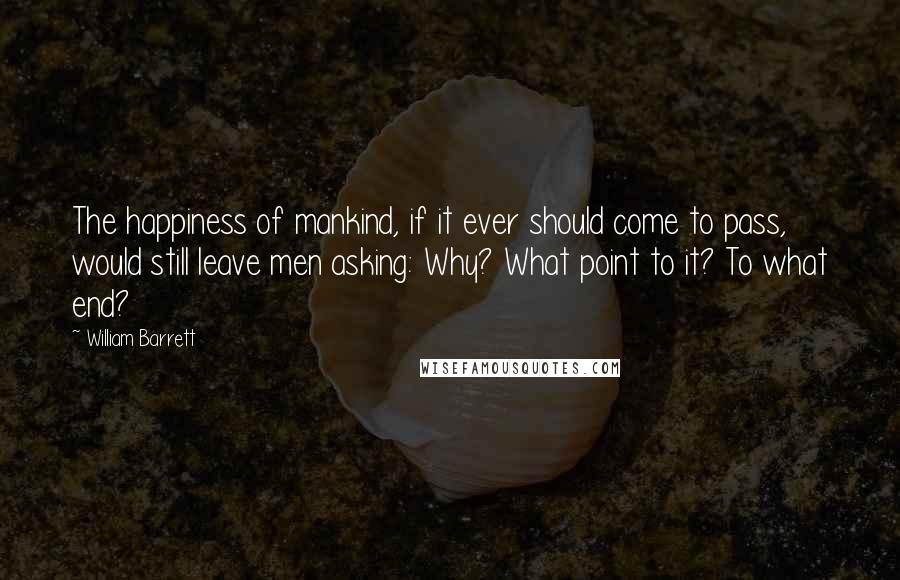 William Barrett Quotes: The happiness of mankind, if it ever should come to pass, would still leave men asking: Why? What point to it? To what end?