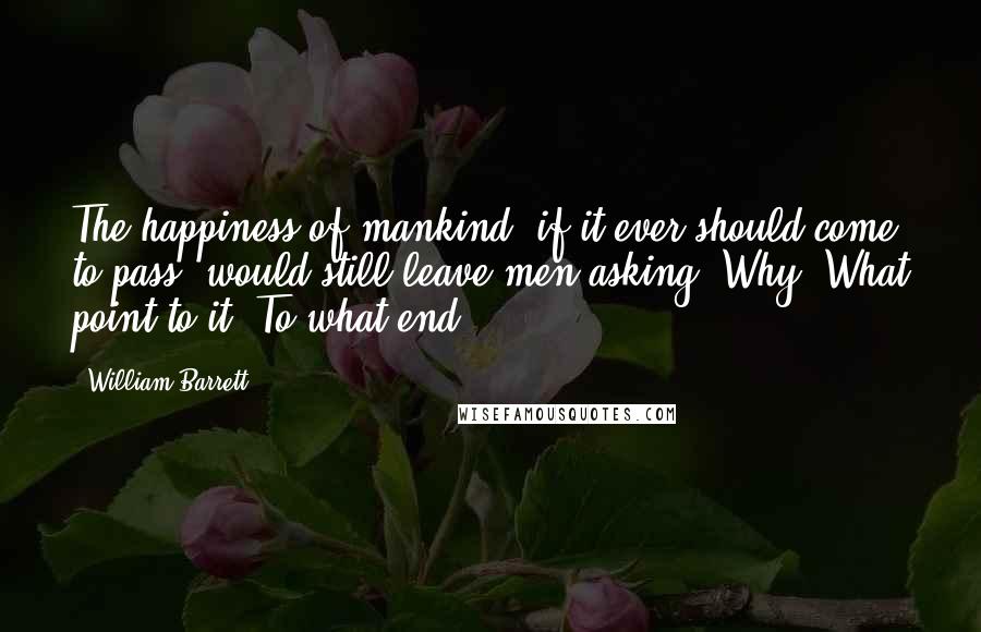 William Barrett Quotes: The happiness of mankind, if it ever should come to pass, would still leave men asking: Why? What point to it? To what end?