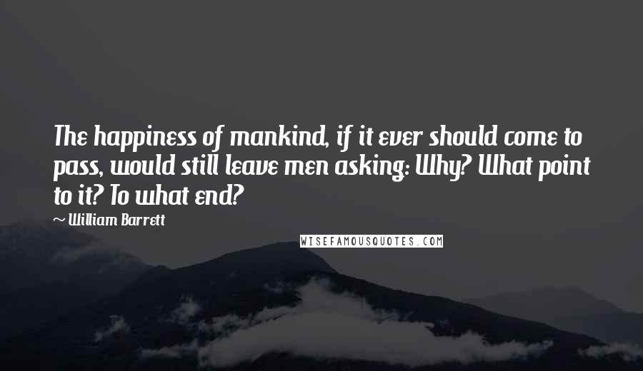 William Barrett Quotes: The happiness of mankind, if it ever should come to pass, would still leave men asking: Why? What point to it? To what end?