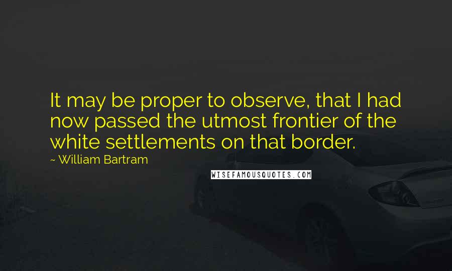 William Bartram Quotes: It may be proper to observe, that I had now passed the utmost frontier of the white settlements on that border.