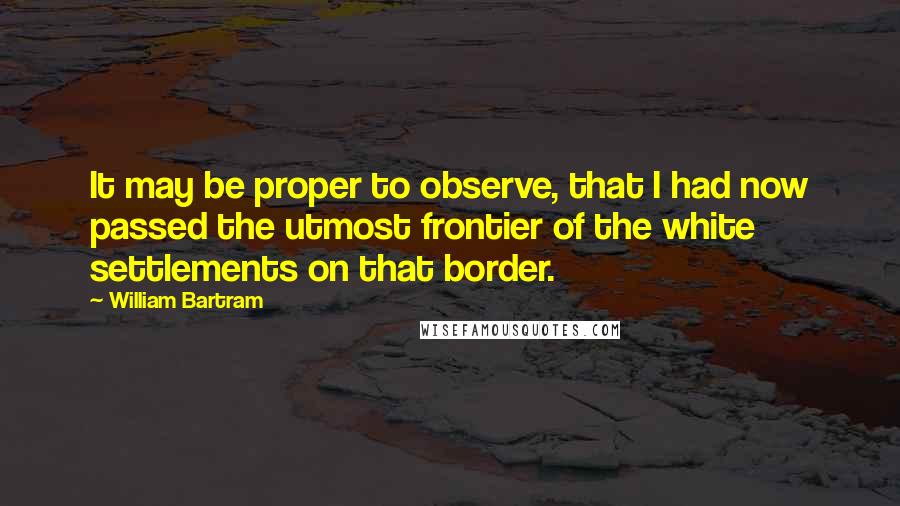 William Bartram Quotes: It may be proper to observe, that I had now passed the utmost frontier of the white settlements on that border.