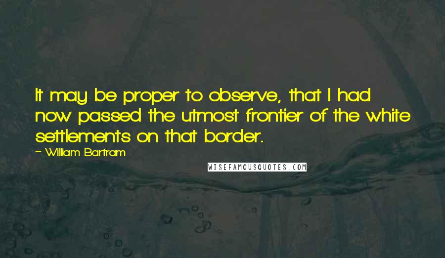 William Bartram Quotes: It may be proper to observe, that I had now passed the utmost frontier of the white settlements on that border.