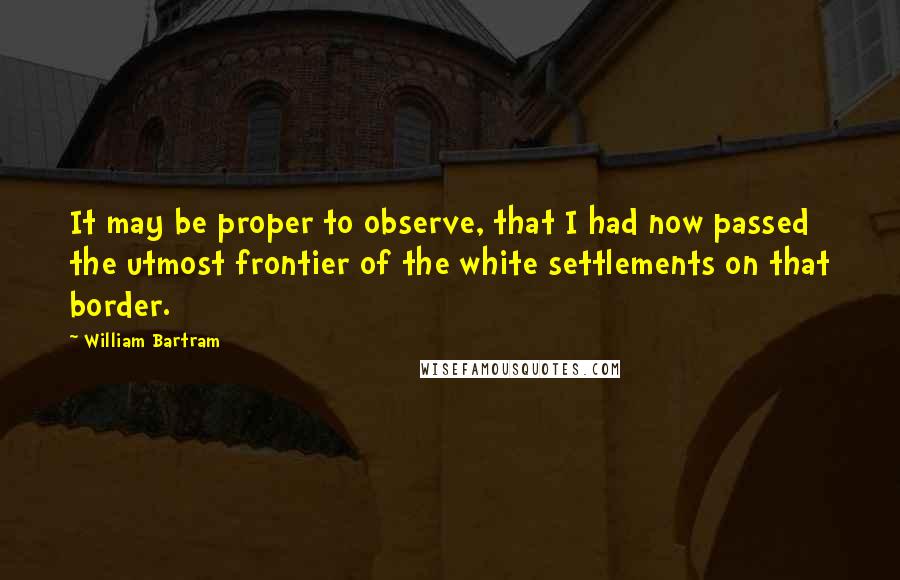 William Bartram Quotes: It may be proper to observe, that I had now passed the utmost frontier of the white settlements on that border.