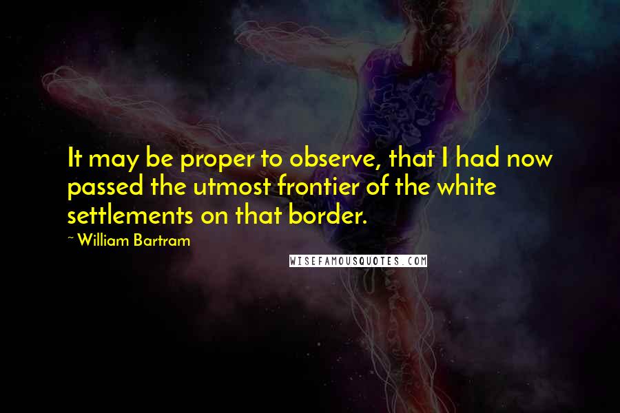 William Bartram Quotes: It may be proper to observe, that I had now passed the utmost frontier of the white settlements on that border.