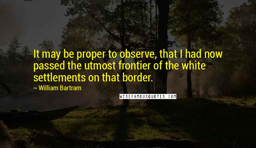 William Bartram Quotes: It may be proper to observe, that I had now passed the utmost frontier of the white settlements on that border.