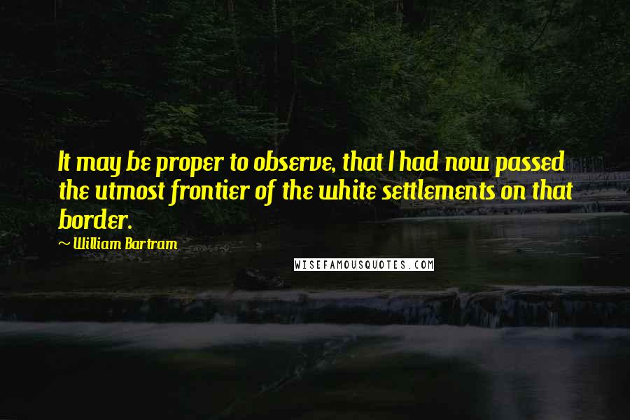 William Bartram Quotes: It may be proper to observe, that I had now passed the utmost frontier of the white settlements on that border.