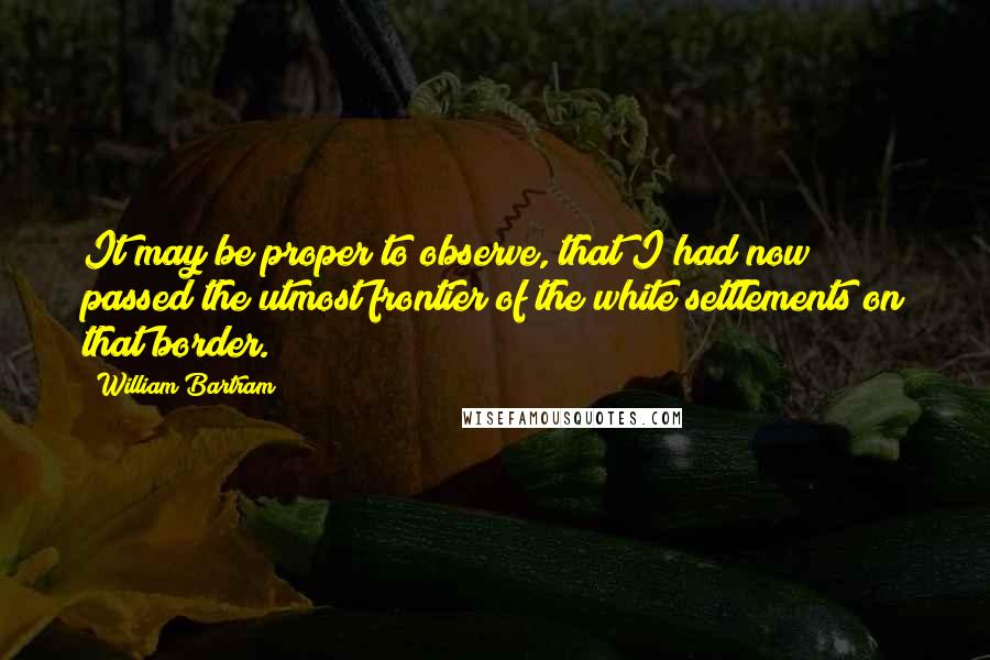 William Bartram Quotes: It may be proper to observe, that I had now passed the utmost frontier of the white settlements on that border.