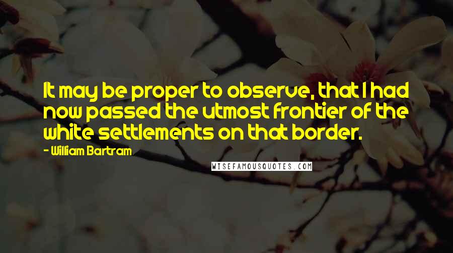 William Bartram Quotes: It may be proper to observe, that I had now passed the utmost frontier of the white settlements on that border.