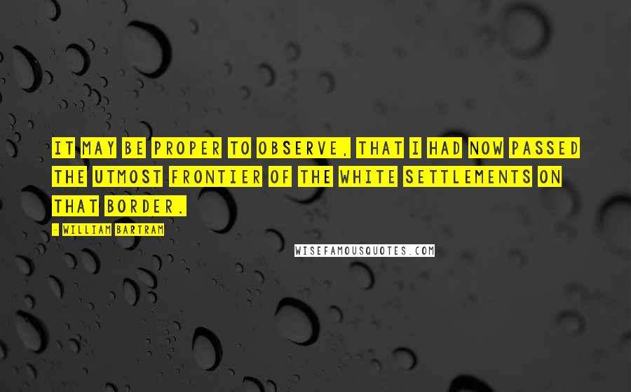 William Bartram Quotes: It may be proper to observe, that I had now passed the utmost frontier of the white settlements on that border.