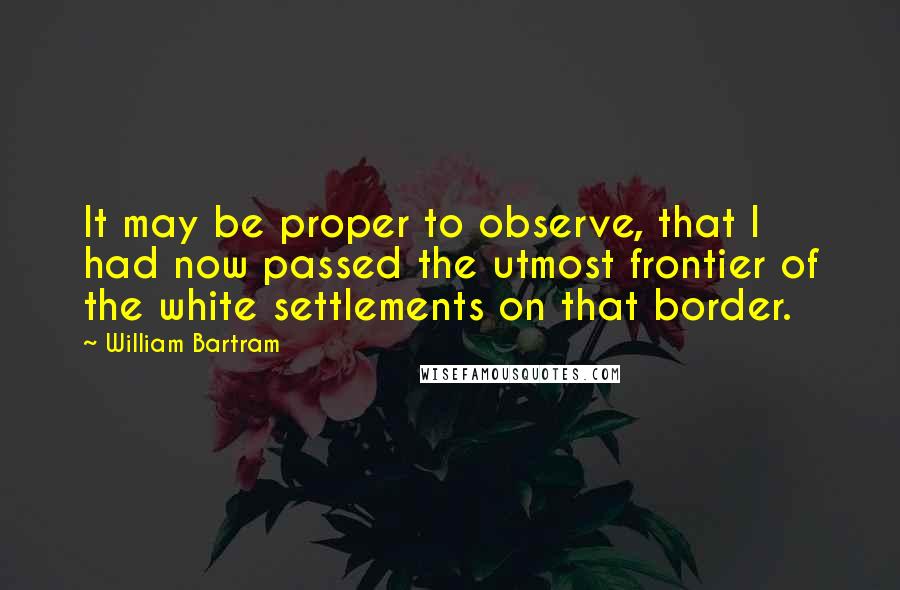 William Bartram Quotes: It may be proper to observe, that I had now passed the utmost frontier of the white settlements on that border.