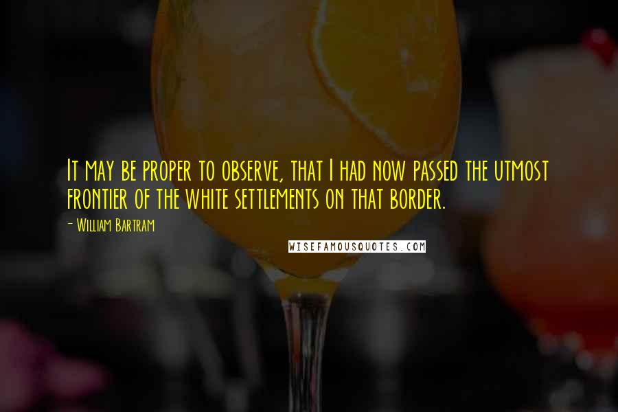 William Bartram Quotes: It may be proper to observe, that I had now passed the utmost frontier of the white settlements on that border.