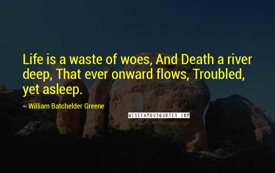 William Batchelder Greene Quotes: Life is a waste of woes, And Death a river deep, That ever onward flows, Troubled, yet asleep.