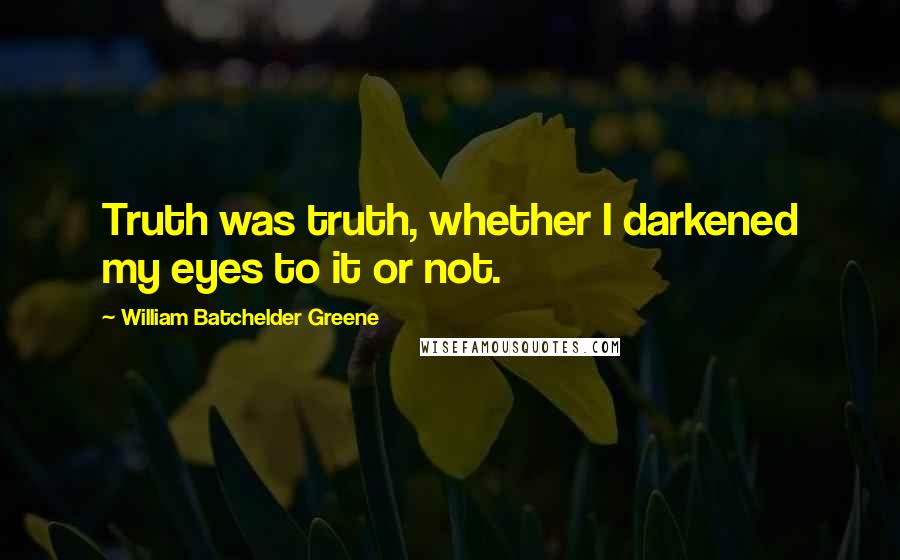 William Batchelder Greene Quotes: Truth was truth, whether I darkened my eyes to it or not.