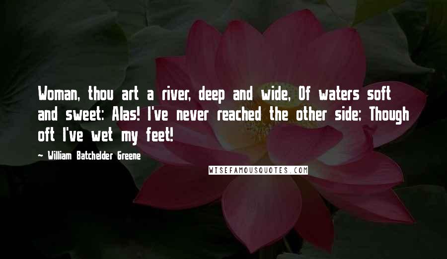 William Batchelder Greene Quotes: Woman, thou art a river, deep and wide, Of waters soft and sweet: Alas! I've never reached the other side; Though oft I've wet my feet!