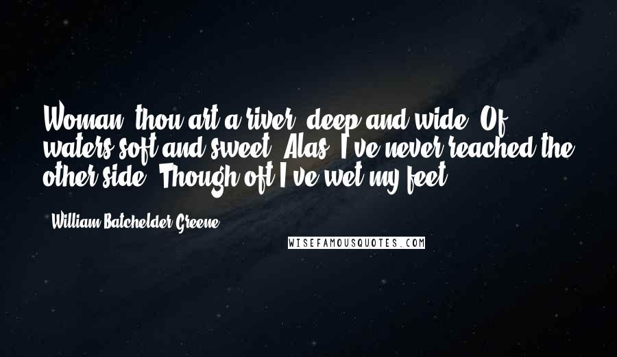 William Batchelder Greene Quotes: Woman, thou art a river, deep and wide, Of waters soft and sweet: Alas! I've never reached the other side; Though oft I've wet my feet!