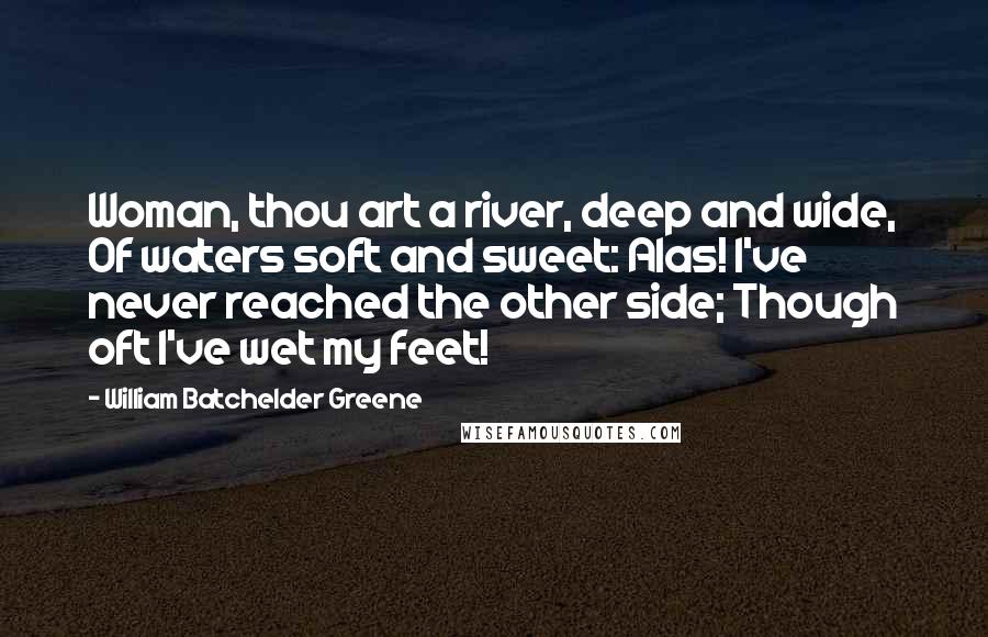 William Batchelder Greene Quotes: Woman, thou art a river, deep and wide, Of waters soft and sweet: Alas! I've never reached the other side; Though oft I've wet my feet!