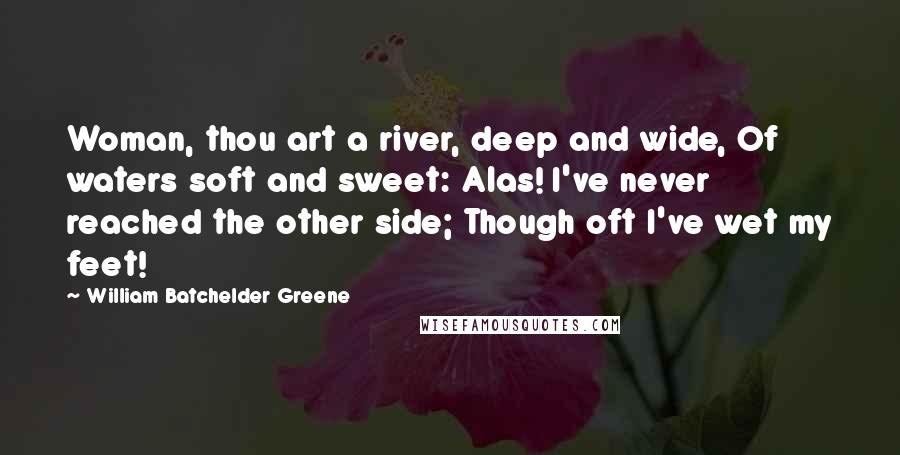 William Batchelder Greene Quotes: Woman, thou art a river, deep and wide, Of waters soft and sweet: Alas! I've never reached the other side; Though oft I've wet my feet!