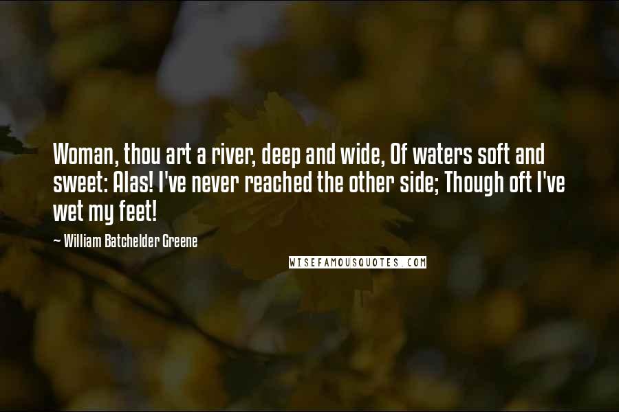 William Batchelder Greene Quotes: Woman, thou art a river, deep and wide, Of waters soft and sweet: Alas! I've never reached the other side; Though oft I've wet my feet!