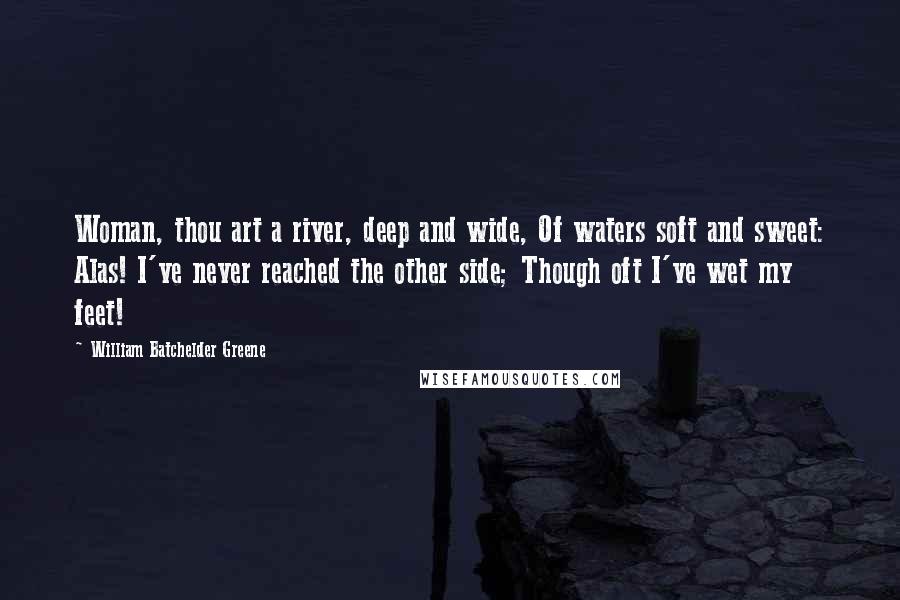 William Batchelder Greene Quotes: Woman, thou art a river, deep and wide, Of waters soft and sweet: Alas! I've never reached the other side; Though oft I've wet my feet!