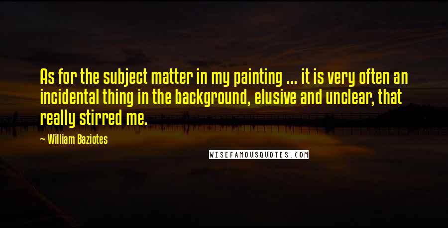 William Baziotes Quotes: As for the subject matter in my painting ... it is very often an incidental thing in the background, elusive and unclear, that really stirred me.