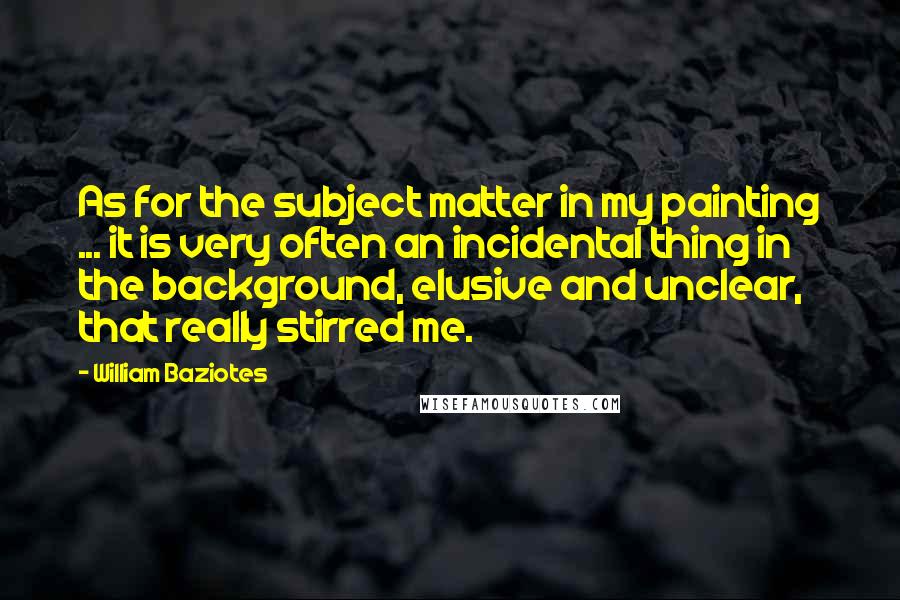 William Baziotes Quotes: As for the subject matter in my painting ... it is very often an incidental thing in the background, elusive and unclear, that really stirred me.
