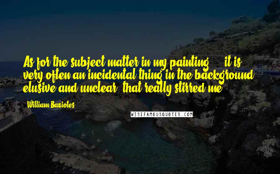 William Baziotes Quotes: As for the subject matter in my painting ... it is very often an incidental thing in the background, elusive and unclear, that really stirred me.