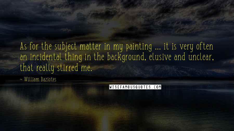 William Baziotes Quotes: As for the subject matter in my painting ... it is very often an incidental thing in the background, elusive and unclear, that really stirred me.