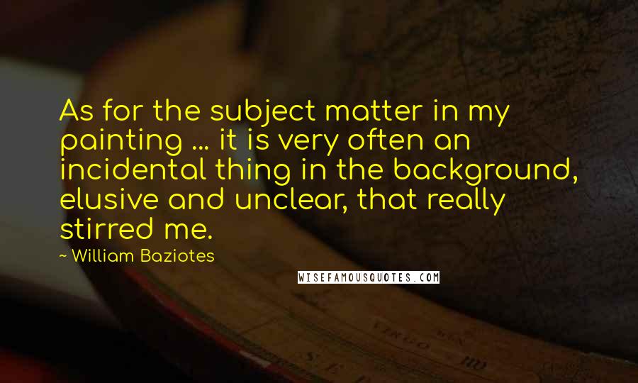 William Baziotes Quotes: As for the subject matter in my painting ... it is very often an incidental thing in the background, elusive and unclear, that really stirred me.