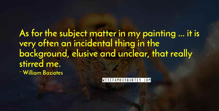 William Baziotes Quotes: As for the subject matter in my painting ... it is very often an incidental thing in the background, elusive and unclear, that really stirred me.