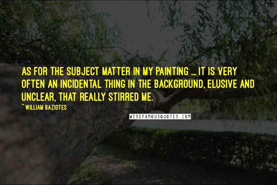 William Baziotes Quotes: As for the subject matter in my painting ... it is very often an incidental thing in the background, elusive and unclear, that really stirred me.