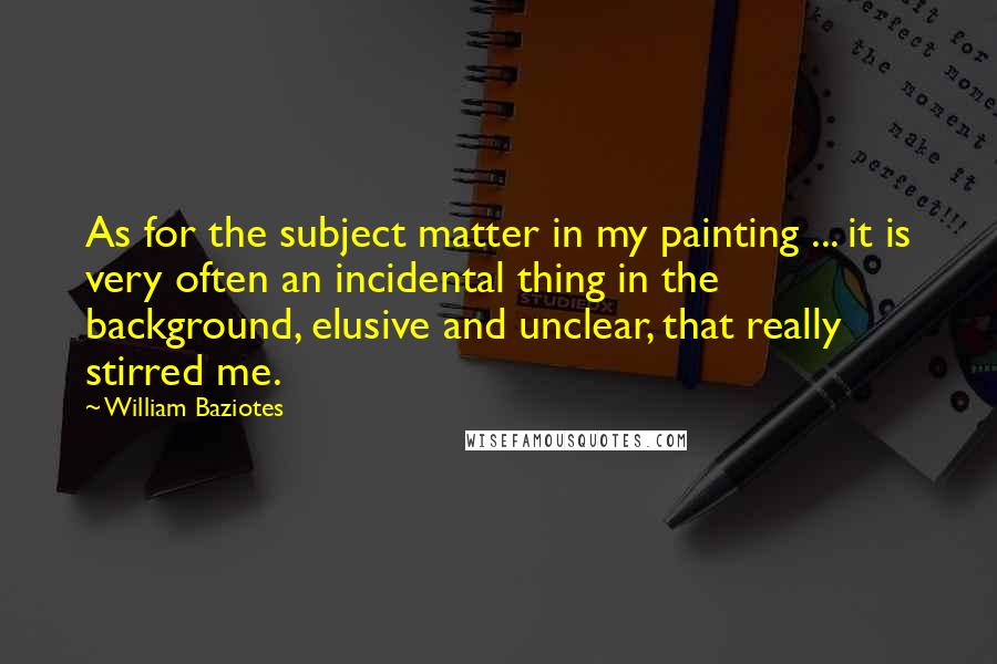 William Baziotes Quotes: As for the subject matter in my painting ... it is very often an incidental thing in the background, elusive and unclear, that really stirred me.