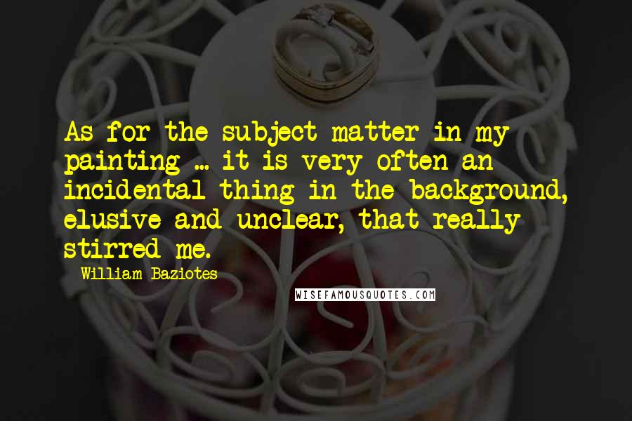 William Baziotes Quotes: As for the subject matter in my painting ... it is very often an incidental thing in the background, elusive and unclear, that really stirred me.