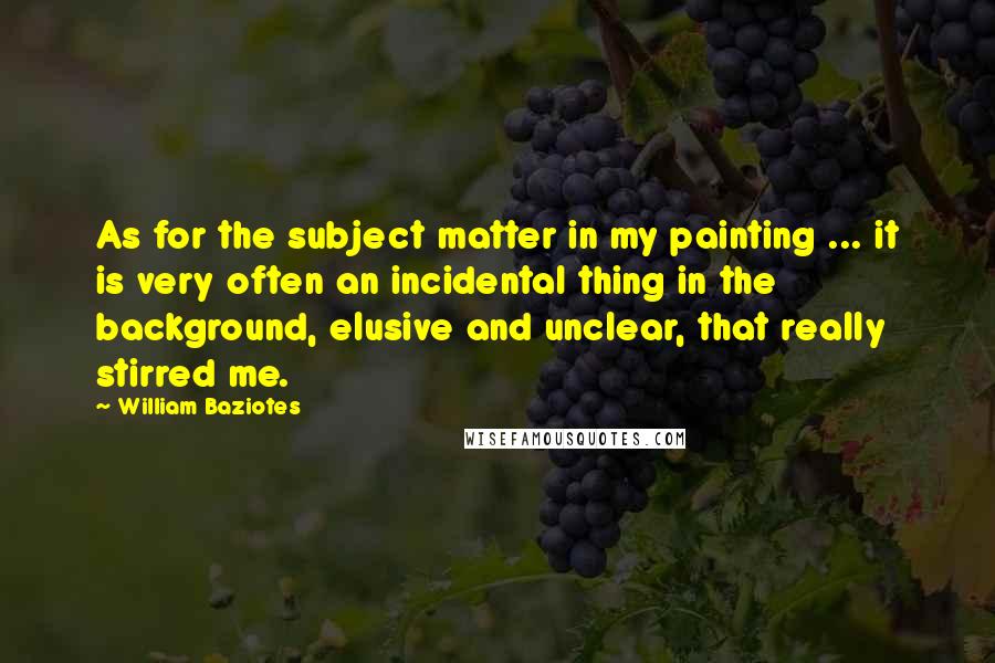 William Baziotes Quotes: As for the subject matter in my painting ... it is very often an incidental thing in the background, elusive and unclear, that really stirred me.