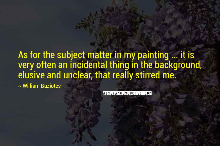 William Baziotes Quotes: As for the subject matter in my painting ... it is very often an incidental thing in the background, elusive and unclear, that really stirred me.