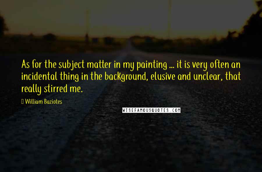 William Baziotes Quotes: As for the subject matter in my painting ... it is very often an incidental thing in the background, elusive and unclear, that really stirred me.