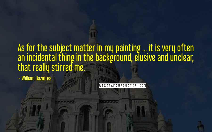 William Baziotes Quotes: As for the subject matter in my painting ... it is very often an incidental thing in the background, elusive and unclear, that really stirred me.