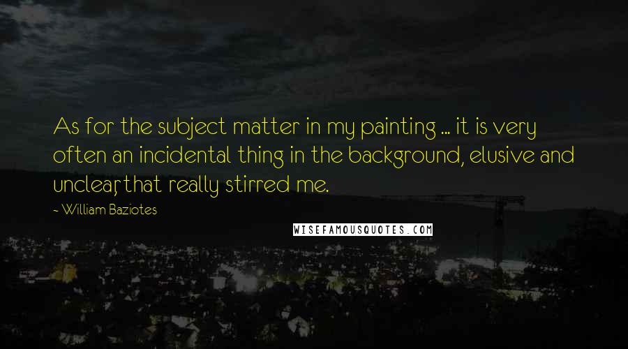 William Baziotes Quotes: As for the subject matter in my painting ... it is very often an incidental thing in the background, elusive and unclear, that really stirred me.