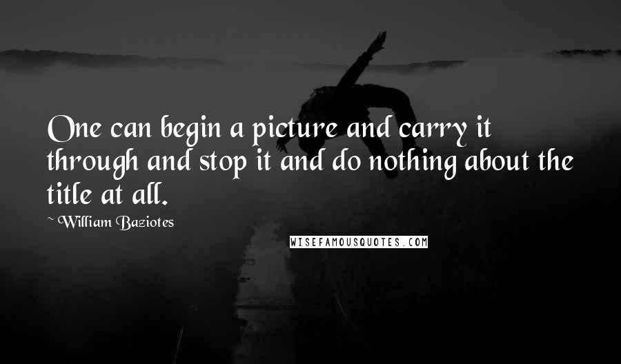 William Baziotes Quotes: One can begin a picture and carry it through and stop it and do nothing about the title at all.