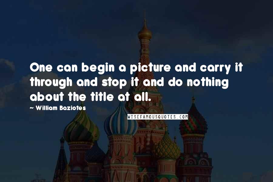 William Baziotes Quotes: One can begin a picture and carry it through and stop it and do nothing about the title at all.