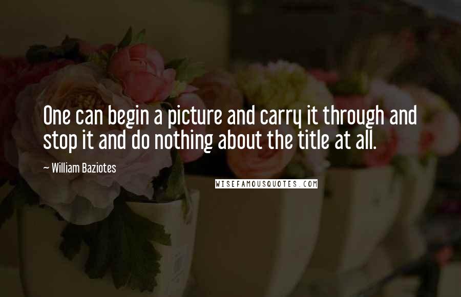 William Baziotes Quotes: One can begin a picture and carry it through and stop it and do nothing about the title at all.