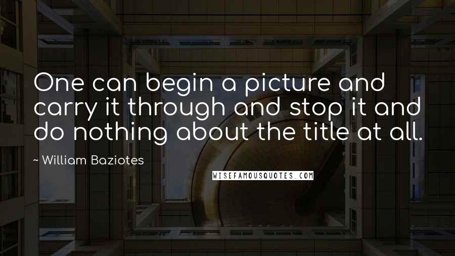 William Baziotes Quotes: One can begin a picture and carry it through and stop it and do nothing about the title at all.