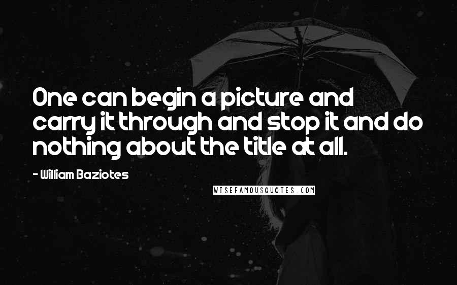 William Baziotes Quotes: One can begin a picture and carry it through and stop it and do nothing about the title at all.