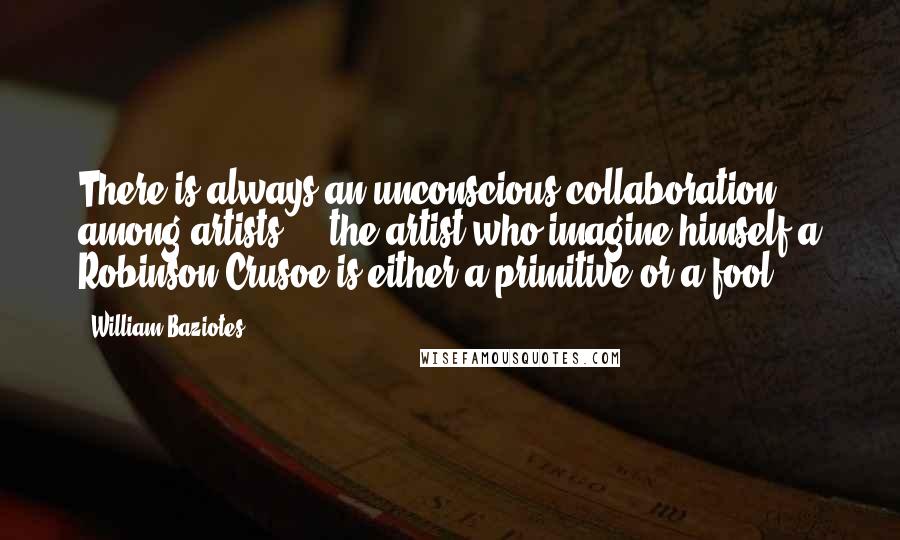 William Baziotes Quotes: There is always an unconscious collaboration among artists ... the artist who imagine himself a Robinson Crusoe is either a primitive or a fool.