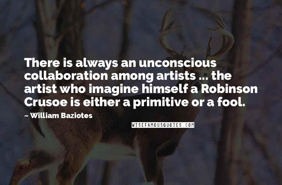 William Baziotes Quotes: There is always an unconscious collaboration among artists ... the artist who imagine himself a Robinson Crusoe is either a primitive or a fool.