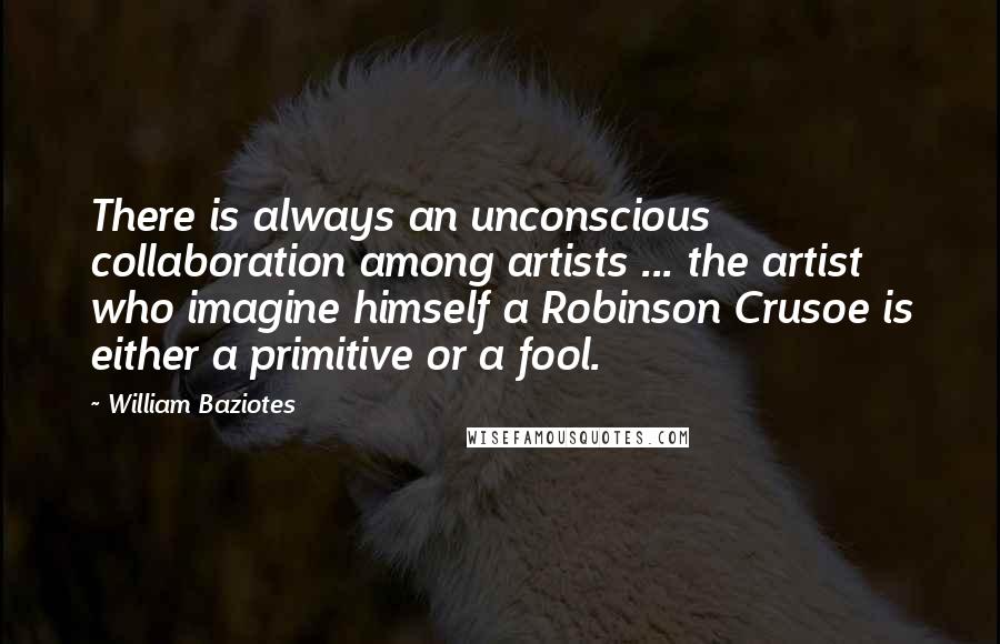 William Baziotes Quotes: There is always an unconscious collaboration among artists ... the artist who imagine himself a Robinson Crusoe is either a primitive or a fool.