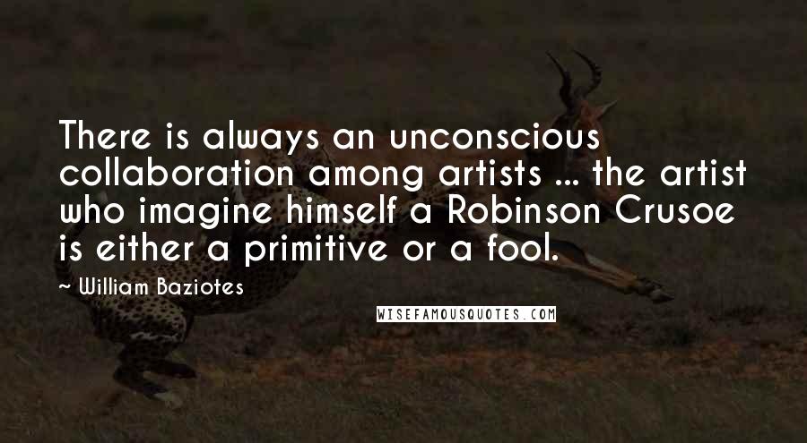 William Baziotes Quotes: There is always an unconscious collaboration among artists ... the artist who imagine himself a Robinson Crusoe is either a primitive or a fool.