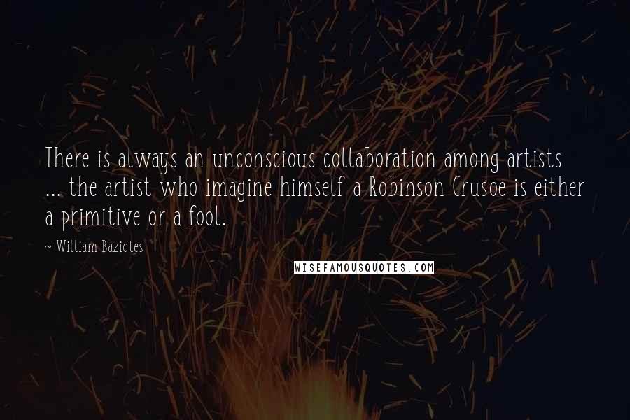 William Baziotes Quotes: There is always an unconscious collaboration among artists ... the artist who imagine himself a Robinson Crusoe is either a primitive or a fool.