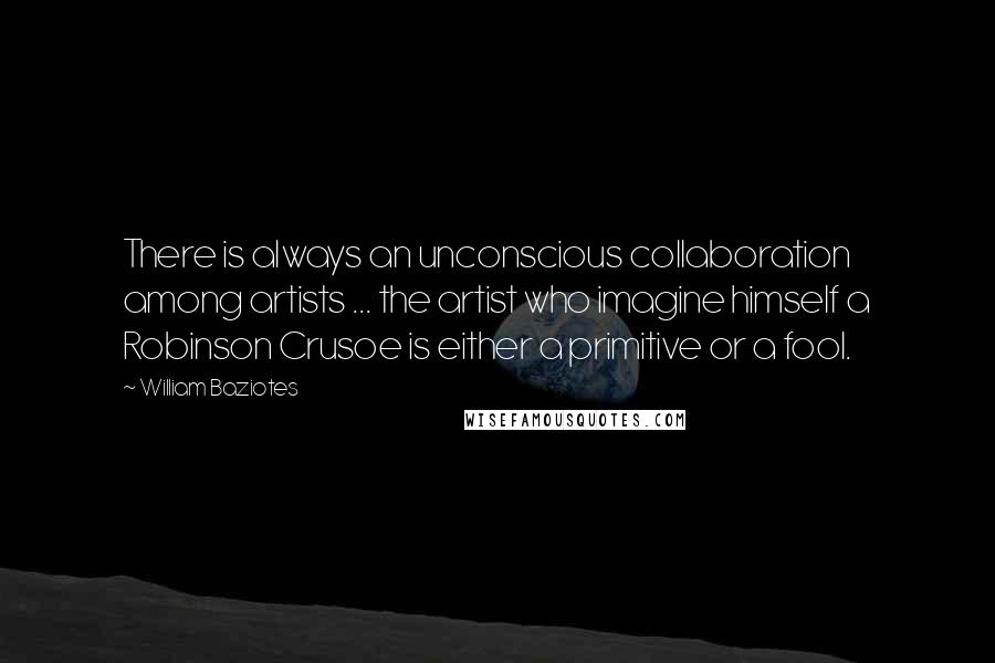 William Baziotes Quotes: There is always an unconscious collaboration among artists ... the artist who imagine himself a Robinson Crusoe is either a primitive or a fool.